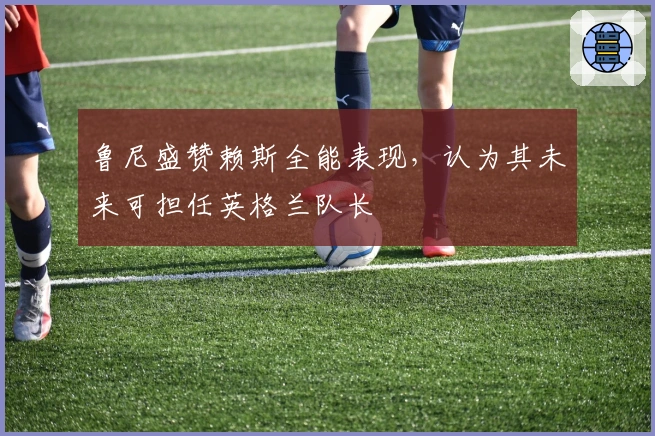 鲁尼盛赞赖斯全能表现，认为其未来可担任英格兰队长