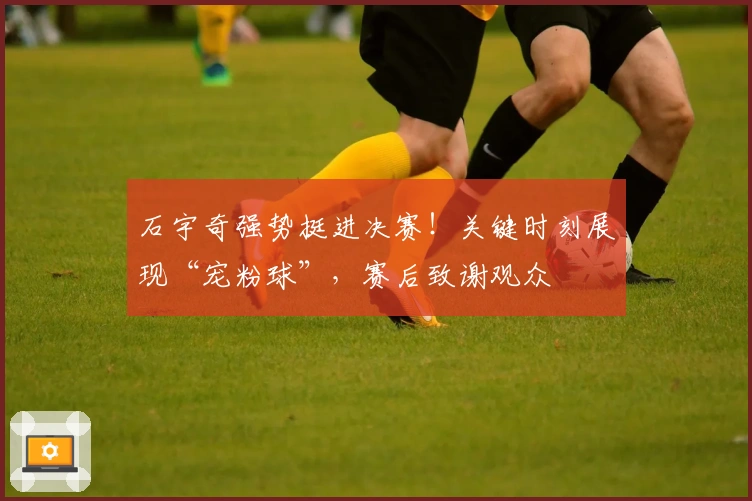 石宇奇强势挺进决赛！关键时刻展现“宠粉球”，赛后致谢观众