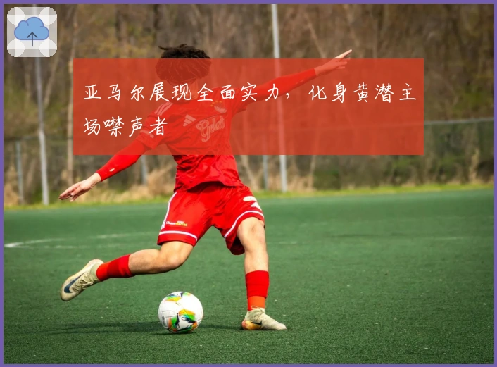 亚马尔展现全面实力，化身黄潜主场噤声者