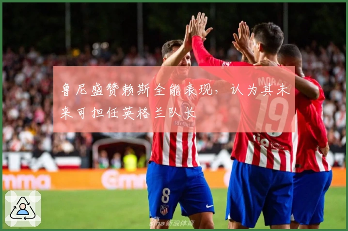 鲁尼盛赞赖斯全能表现，认为其未来可担任英格兰队长