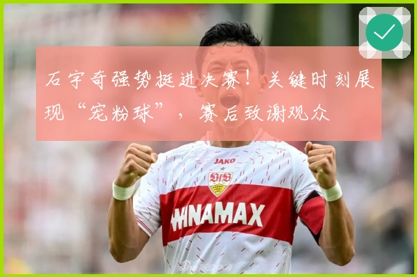 石宇奇强势挺进决赛！关键时刻展现“宠粉球”，赛后致谢观众