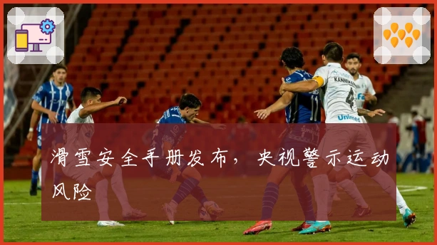滑雪安全手册发布，央视警示运动风险