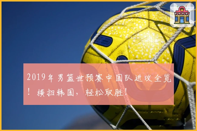 2019年男篮世预赛中国队进攻全览！横扫韩国，轻松取胜！